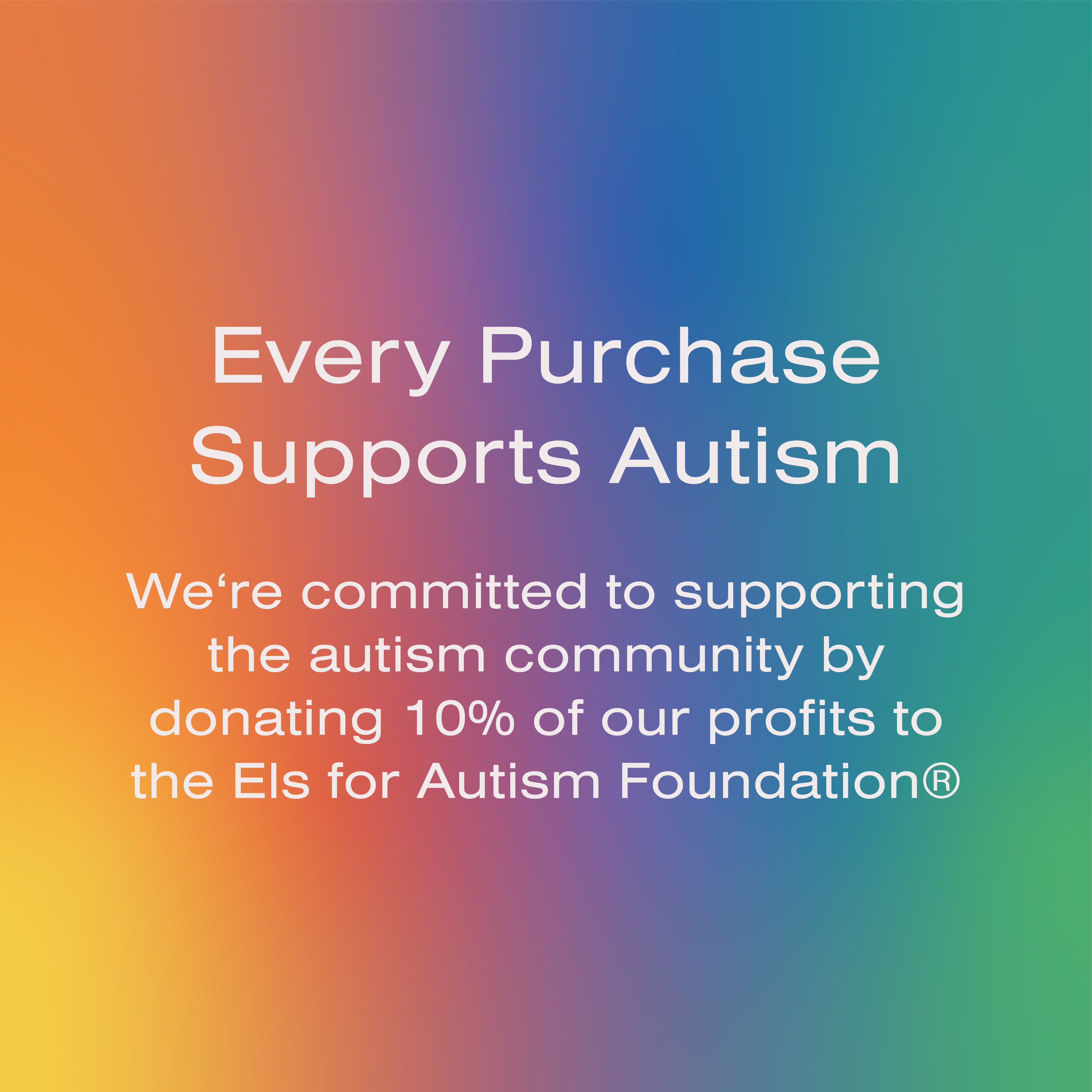 Every Purchase Supports Autism - We're committed to supporting the autism community by donating 10% of our profits to the Els for Autism Foundation®